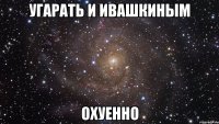 угарать и ивашкиным охуенно