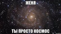 женя ты просто космос