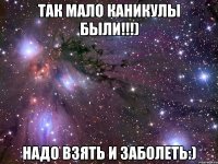 так мало каникулы были!!!) надо взять и заболеть:)