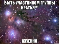 быть участником группы братья™ ахуенно