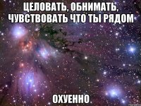 целовать, обнимать, чувствовать что ты рядом охуенно