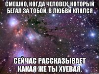 смешно, когда человек, который бегал за тобой, в любви клялся сейчас рассказывает какая же ты хуевая.