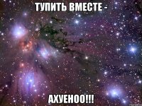 тупить вместе - ахуеноо!!!