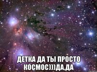  детка да ты просто космос)))да,да