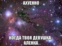 ахуенно когда твоя девушка - аленка