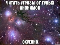 читать угрозы от тупых анонимов охуенно