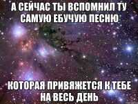 а сейчас ты вспомнил ту самую ебучую песню которая привяжется к тебе на весь день