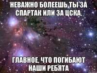 неважно болеешь ты за спартак или за цска, главное, что погибают наши ребята