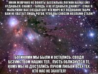 умом мужчину не понять! бессильна логики наука! ему отдашься, скажет – блядь, а не отдашься, скажет – сука! о, мальчики! вас создал бог! и в мире нет подобной твари.. вам не хватает лишь рогов, чтоб вы совсем козлами стали! богинями мы были и остались, сводя безумством наших тел... пусть облизнутся те, кому мы не достались лучом любви всех тех, кто нас не захотел!