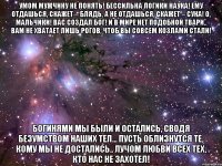 умом мужчину не понять! бессильна логики наука! ему отдашься, скажет – блядь, а не отдашься, скажет – сука! о, мальчики! вас создал бог! и в мире нет подобной твари.. вам не хватает лишь рогов, чтоб вы совсем козлами стали! богинями мы были и остались, сводя безумством наших тел... пусть облизнутся те, кому мы не достались.. лучом любви всех тех, кто нас не захотел!