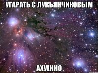 угарать с лукъянчиковым ахуенно