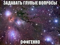 задавать глупые вопросы офигенно