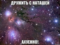 дружить с наташей ахуенно!