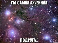 ты самая ахуенная подруга:*