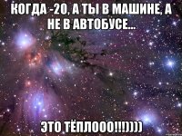 когда -20, а ты в машине, а не в автобусе... это тёплооо!!!))))