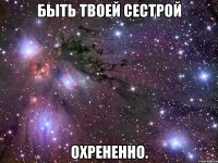 быть твоей сестрой охрененно.