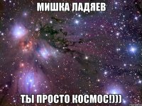 мишка ладяев ты просто космос!)))