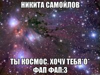 никита самойлов ты космос. хочу тебя*о* фап фап:3