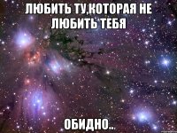 любить ту,которая не любить тебя обидно..