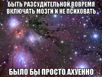 быть разсудительной,вовремя включать мозги и не психовать было бы просто ахуенно