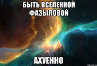 быть вселенной фазыловой ахуенно