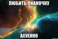 любить лианочку ахуенно