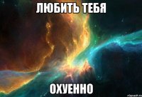 любить тебя охуенно