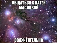 общаться с катей масловой восхитительно