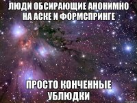 люди обсирающие анонимно на аске и формспринге просто конченные ублюдки