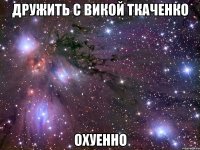 дружить с викой ткаченко охуенно