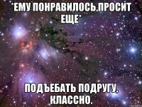 *ему понравилось,просит еще* подъебать подругу, классно.