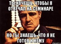 ты хочешь, чтобы я отвечал на семинаре но ты знаешь, что я не готов к нему