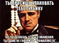 ты просишь упаковать тебе турбину но ты делаешь это без уважения. ты даже не говоришь "пожалуйста"