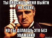 ты просишь меня выйти на сцену, но ты делаешь это без уважения