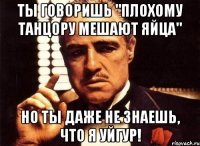 ты говоришь "плохому танцору мешают яйца" но ты даже не знаешь, что я уйгур!