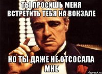 ты просишь меня встретить тебя на вокзале но ты даже не отсосала мне