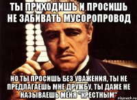 ты приходишь и просишь не забивать мусоропровод но ты просишь без уважения, ты не предлагаешь мне дружбу, ты даже не называешь меня "крестным"