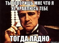 ты говоришь мне что я не нравлюсь тебе тогда ладно