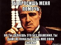 ты просишь меня помочь но ты делаешь это без уважения, ты даже не показываешь мне свои сиськи