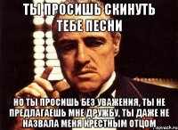 ты просишь скинуть тебе песни но ты просишь без уважения, ты не предлагаешь мне дружбу, ты даже не назвала меня крестным отцом