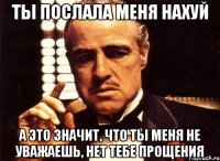 ты послала меня нахуй а это значит, что ты меня не уважаешь, нет тебе прощения