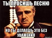 ты просишь песню но ты делаешь это без уважения