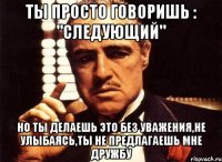 ты просто говоришь : "следующий" но ты делаешь это без уважения,не улыбаясь,ты не предлагаешь мне дружбу