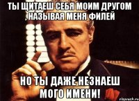 ты щитаеш себя моим другом , называя меня филей но ты даже незнаеш мого имени!