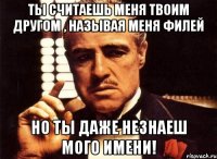 ты считаешь меня твоим другом , называя меня филей но ты даже незнаеш мого имени!