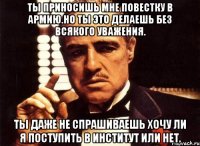 ты приносишь мне повестку в армию.но ты это делаешь без всякого уважения. ты даже не спрашиваешь хочу ли я поступить в институт или нет.