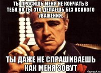 ты просишь меня не кончать в тебя.но ты это делаешь без всякого уважения. ты даже не спрашиваешь как меня зовут