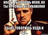 насть, ты хочешь меня, но ты просишь без уважения ты не говоришь куда и где..