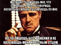 матвеева, ты пишешь мне, что скучаешь, но ты не говоришь насколько сильно ты скучаешь по мне но ты пишешь без уважения и не называешь меня крестным отцом