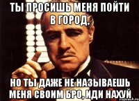 ты просишь меня пойти в город, но ты даже не называешь меня своим бро, иди нахуй